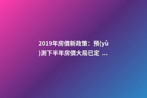 2019年房價新政策：預(yù)測下半年房價大局已定，以后房價會跌還是會漲？